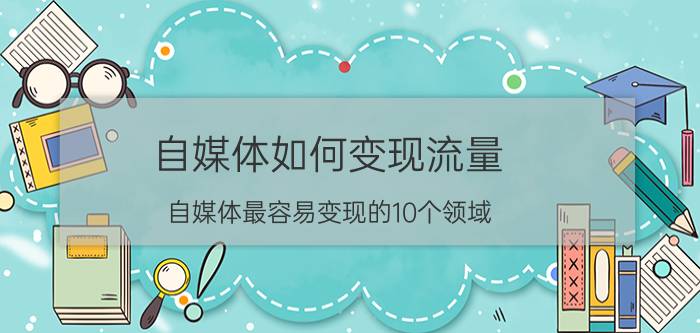 自媒体如何变现流量 自媒体最容易变现的10个领域？